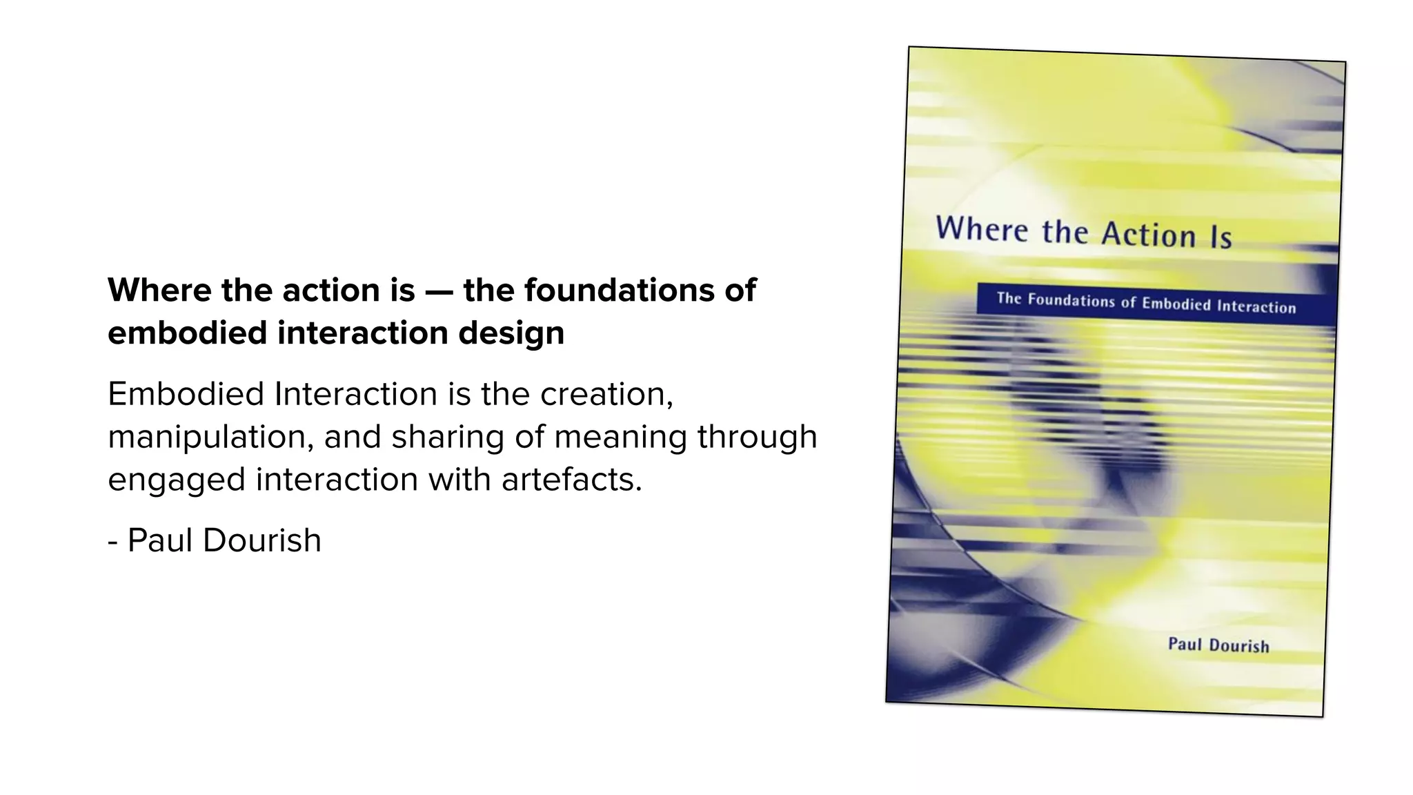 Where the action is — the foundations of
embodied interaction design
Embodied Interaction is the creation,
manipulation, and sharing of meaning through
engaged interaction with artefacts.
- Paul Dourish
 