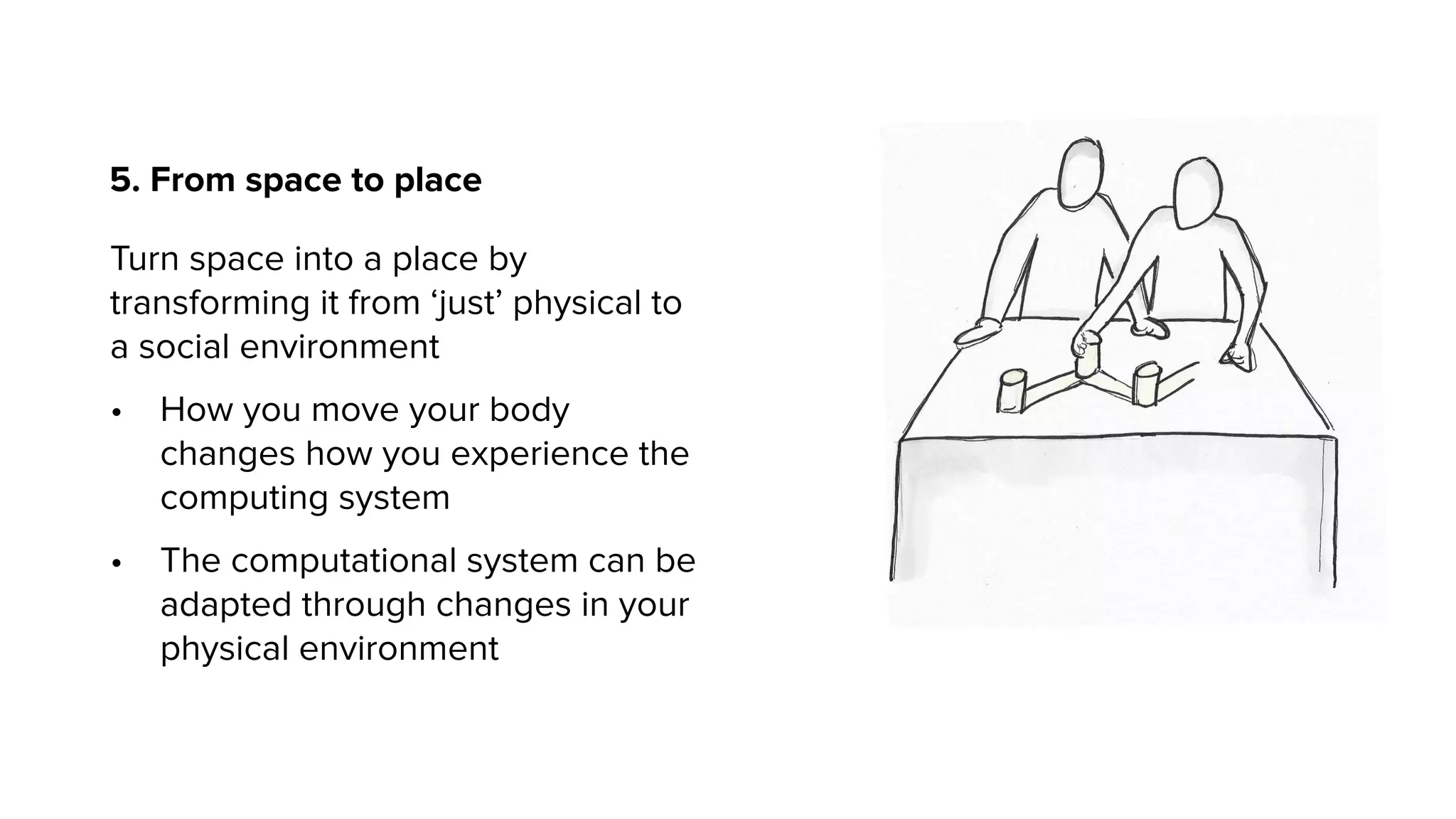 5. From space to place
Turn space into a place by
transforming it from ‘just’ physical to
a social environment
• How you move your body
changes how you experience the
computing system
• The computational system can be
adapted through changes in your
physical environment
 