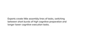 Experts create little assembly lines of tasks, switching
between short bursts of high cognitive preparation and
longer lower cognitive execution tasks.
 