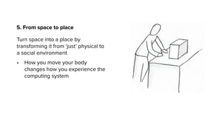 5. From space to place
Turn space into a place by
transforming it from ‘just’ physical to
a social environment
• How you move your body
changes how you experience the
computing system
 