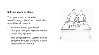 5. From space to place
Turn space into a place by
transforming it from ‘just’ physical to
a social environment
• How you move your body
changes how you experience the
computing system
• The computational system can be
adapted through changes in your
physical environment
 