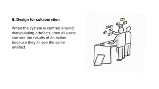 6. Design for collaboration
When the system is centred around
manipulating artefacts, then all users
can see the results of an action
because they all see the same
artefact
 