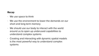 Recap
- We use space to think
- We use the environment to lower the demands on our
short and long term memory
- We should use our body to interact with the world
around us to open up underused capabilities to
understand complex systems
- Creating and interacting with dynamic spatial models
is the most powerful way to understand complex
systems
 