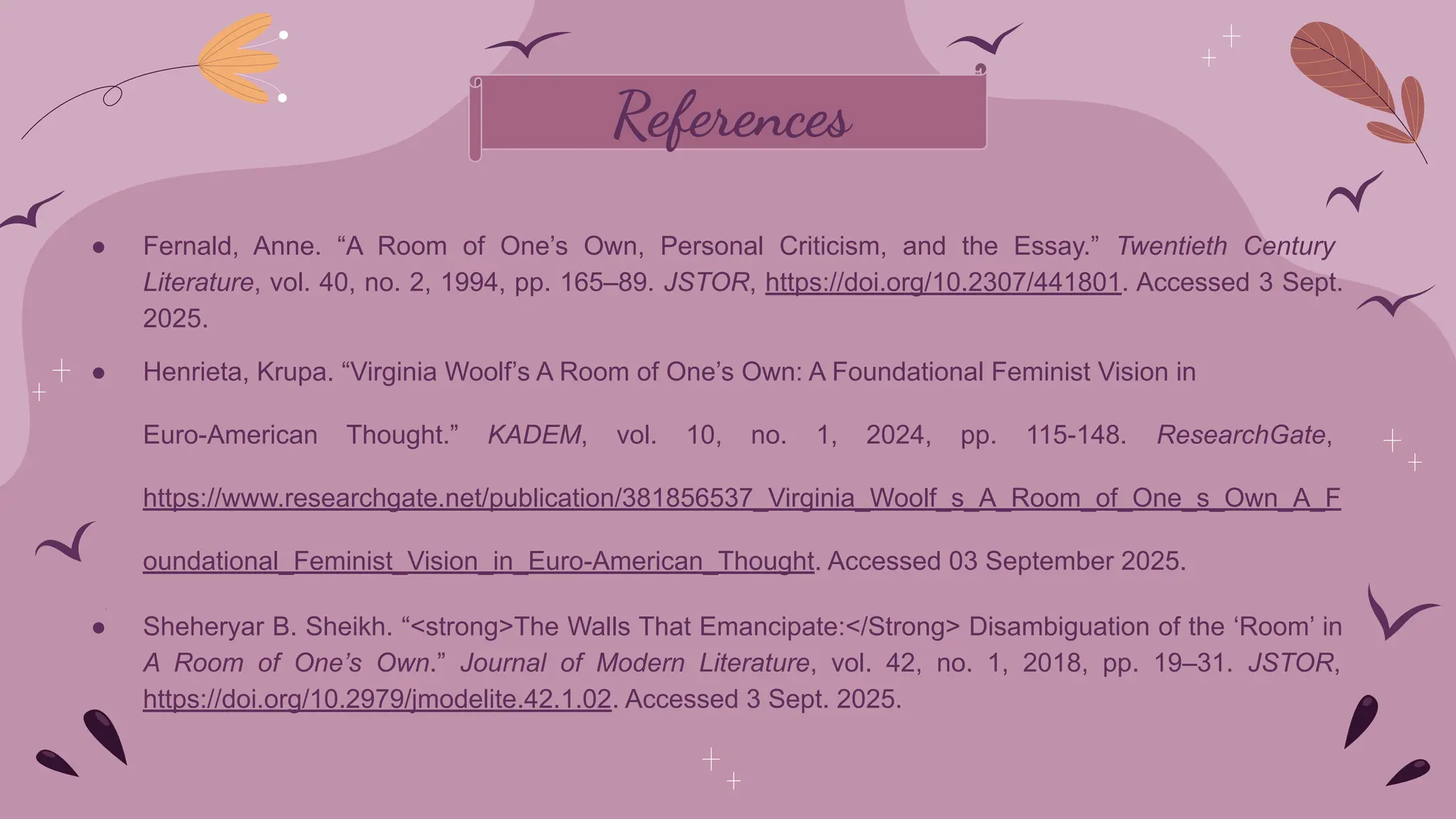 References
● Fernald, Anne. “A Room of One’s Own, Personal Criticism, and the Essay.” Twentieth Century
Literature, vol. 40, no. 2, 1994, pp. 165–89. JSTOR, https://doi.org/10.2307/441801. Accessed 3 Sept.
2025.
● Henrieta, Krupa. “Virginia Woolf’s A Room of One’s Own: A Foundational Feminist Vision in
Euro-American Thought.” KADEM, vol. 10, no. 1, 2024, pp. 115-148. ResearchGate,
https://www.researchgate.net/publication/381856537_Virginia_Woolf_s_A_Room_of_One_s_Own_A_F
oundational_Feminist_Vision_in_Euro-American_Thought. Accessed 03 September 2025.
●
● Sheheryar B. Sheikh. “<strong>The Walls That Emancipate:</Strong> Disambiguation of the ‘Room’ in
A Room of One’s Own.” Journal of Modern Literature, vol. 42, no. 1, 2018, pp. 19–31. JSTOR,
https://doi.org/10.2979/jmodelite.42.1.02. Accessed 3 Sept. 2025.
 