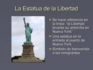La Estatua de la Libertad
             ► Se hace referencia en
               la línea: “la Libertad
               levanta su antorcha en
               Nueva York”
             ► Una estatua en la
               entrada al puerto de
               Nueva York
             ► Símbolo de bienvenida
               a los inmigrantes
 