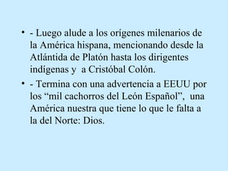 • - Luego alude a los orígenes milenarios de
la América hispana, mencionando desde la
Atlántida de Platón hasta los dirigentes
indígenas y a Cristóbal Colón.
• - Termina con una advertencia a EEUU por
los “mil cachorros del León Español”, una
América nuestra que tiene lo que le falta a
la del Norte: Dios.

 