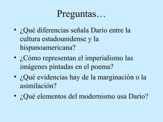 Preguntas…
• ¿Qué diferencias señala Darío entre la
cultura estadounidense y la
hispanoamericana?
• ¿Cómo representan el imperialismo las
imágenes pintadas en el poema?
• ¿Qué evidencias hay de la marginación o la
asimilación?
• ¿Qué elementos del modernismo usa Darío?

 
