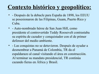 Contexto histórico y geopolítico:
• - Después de la debacle para España de 1898, los EEUU
se posesionaron de las Filipinas, Guam, Puerto Rico y
Cuba.
• - Auto-nombrado héroe de San Juan Hill, como
presidente el controvertido Teddy Roosevelt contrastaba
su espíritu de cazador y conquistador con el de primer
defensor del medio ambiente.
• - Las conquistas no se detuvieron. Después de ayudar a
desmembrar a Panamá de Colombia, TR da el
espaldarazo al canal visitando el área en construcción.
Al terminar su mandato presidencial, TR continúa
cazando fieras en África y Brasil.

 