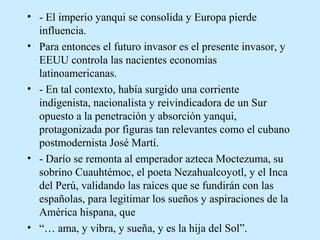 • - El imperio yanqui se consolida y Europa pierde
influencia.
• Para entonces el futuro invasor es el presente invasor, y
EEUU controla las nacientes economías
latinoamericanas.
• - En tal contexto, había surgido una corriente
indigenista, nacionalista y reivindicadora de un Sur
opuesto a la penetración y absorción yanqui,
protagonizada por figuras tan relevantes como el cubano
postmodernista José Martí.
• - Darío se remonta al emperador azteca Moctezuma, su
sobrino Cuauhtémoc, el poeta Nezahualcoyotl, y el Inca
del Perú, validando las raíces que se fundirán con las
españolas, para legitimar los sueños y aspiraciones de la
América hispana, que
• “… ama, y vibra, y sueña, y es la hija del Sol”.

 