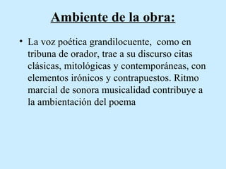 Ambiente de la obra:
• La voz poética grandilocuente, como en
tribuna de orador, trae a su discurso citas
clásicas, mitológicas y contemporáneas, con
elementos irónicos y contrapuestos. Ritmo
marcial de sonora musicalidad contribuye a
la ambientación del poema

 