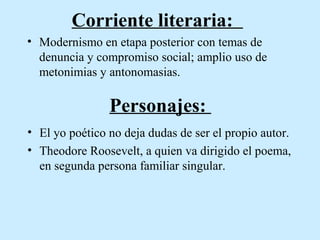 Corriente literaria:
• Modernismo en etapa posterior con temas de
denuncia y compromiso social; amplio uso de
metonimias y antonomasias.

Personajes:
• El yo poético no deja dudas de ser el propio autor.
• Theodore Roosevelt, a quien va dirigido el poema,
en segunda persona familiar singular.

 