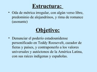 Estructura:
• Oda de métrica irregular, con algún verso libre,
predominio de alejandrinos, y rima de romance
(asonante)

Objetivo:
• Denunciar el poderío estadounidense
personificado en Teddy Roosevelt, cazador de
fieras y países, y contraponerlo a los valores
universales y autóctonos de la América Latina,
con sus raíces indígenas y españolas.

 