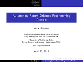 Background
               Related Work
                Contribution
                  Conclusion




Automating Return Oriented Programming
                Attacks

                    Alen Stojanov

        ´
       Ecole Polytechnique F´d´rale de Lausanne
                            e e
       Programming Methods Laboratory (LAMP)
              University of California, Irvine
     Secure Systems and Software Laboratory (SSSL)
                  alen.stojanov@epﬂ.ch


                   April 23, 2012


               Alen Stojanov   Automating Return Oriented Programming Attacks
 