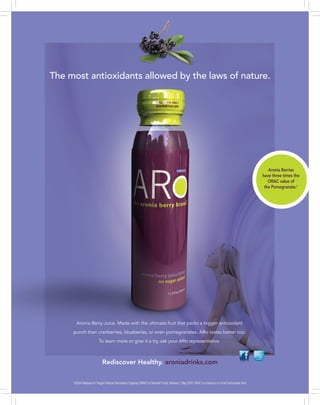 The most antioxidants allowed by the laws of nature.

Aronia Berries
have three times the
ORAC value of
the Pomegranate.*

Aronia Berry Juice. Made with the ultimate fruit that packs a bigger antioxidant
punch than cranberries, blueberies, or even pomegranates. ARo tastes better too.
To learn more or give it a try, ask your ARo representative.

Rediscover Healthy. aroniadrinks.com
*USDA Database for Oxygen Radical Absorbance Capacity (ORAC) of Selected Foods, Release 2, May 2010. ORAC is a measure of a fruit’s antioxidant level.

 