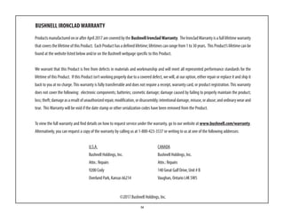 14
BUSHNELL IRONCLAD WARRANTY
ProductsmanufacturedonorafterApril2017arecoveredbytheBushnell IroncladWarranty. TheIroncladWarrantyisafulllifetimewarranty
that covers the lifetime of this Product. Each Product has a defined lifetime; lifetimes can range from 1 to 30 years. This Product’s lifetime can be
found at the website listed below and/or on the Bushnell webpage specific to this Product.
We warrant that this Product is free from defects in materials and workmanship and will meet all represented performance standards for the
lifetime of this Product. If this Product isn’t working properly due to a covered defect, we will, at our option, either repair or replace it and ship it
back to you at no charge.This warranty is fully transferrable and does not require a receipt, warranty card, or product registration.This warranty
does not cover the following: electronic components; batteries; cosmetic damage; damage caused by failing to properly maintain the product;
loss;theft;damageasaresultofunauthorizedrepair,modification,ordisassembly;intentionaldamage,misuse,orabuse;andordinarywearand
tear. ThisWarranty will be void if the date stamp or other serialization codes have been removed from the Product.
To view the full warranty and find details on how to request service under the warranty, go to our website at www.bushnell.com/warranty.
Alternatively, you can request a copy of the warranty by calling us at 1-800-423-3537 or writing to us at one of the following addresses:
	 U.S.A.					CANADA	
	Bushnell Holdings, Inc.			Bushnell Holdings, Inc.
	 Attn.: Repairs				Attn.: Repairs
	 9200 Cody					 140 Great Gulf Drive, Unit # B
	 Overland Park, Kansas 66214			 Vaughan, Ontario L4K 5W5
©2017 Bushnell Holdings, Inc.
 