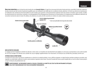 15
FRANÇAIS
Nousvousremercions pour l'achat de votre lunette de visée Bushnell®
AROptics. Il s'agit d'un instrument de la plus haute précision, assemblé à l'aide des matériaux
les plus avancés par des ouvriers hautement qualifiés pour une utilisation sans faille dans les conditions les plus adverses. Ce livret vous décrira la maintenance
et l'utilisation des nombreuses fonctionnalités de votre lunette, pour garantir un fonctionnement optimal. Avant de monter et d'utiliser votre lunette, veuillez
lire attentivement les instructions suivantes. Les photographies d'accompagnement illustreront la nomenclature et l'emplacement des différents éléments de
la lunette mentionnés dans le texte. Par ailleurs, les distances en yards ont été converties en mètres à la valeur entière la plus proche.
MISE AU POINT DE L'OCULAIRE
Ce réglage permet d'adapter la netteté du réticule à votre vision. Les lunettes de visée Bushnell sont réglées en usine pour correspondre à une acuité visuelle
de 10:10 ou corrigée. Si le réticule vous semble net, aucun réglage supplémentaire n'est nécessaire. Si le réticule vous semble flou, procédez comme suit :
SYSTÈME DE MISE AU POINT RAPIDE
L'oculaire est conçu pour vous fournir rapidement un réticule à la netteté parfaite. Il vous suffit de regarder un objet lointain pendant quelques secondes, puis
regarder un arrière-plan uniforme à travers votre lunette en ajustant votre vision.Tournez l'oculaire de mise au point rapide dans un sens ou dans l'autre jusqu'à
ce que le réticule soit parfaitement net.
AVERTISSEMENT : NE REGARDEZ JAMAIS LE SOLEIL À TRAVERS LA LUNETTE (OU TOUT AUTRE INSTRUMENT OPTIQUE).
CELA PEUT ENDOMMAGER VOS YEUX DE MANIÈRE PERMANENTE.
Réglage de la parallaxe latérale
Oculaire de mise au point rapide
Tourelles graduées en milliradians
Lentilles FMC
Tube en une seule pièce
Levier de réglage du grossissement
repliable (PCL)*
*Leviercourtpréinstallé,levierlonginclusdanslaboîte
 