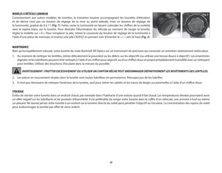 24
MODÈLES À RÉTICULE LUMINEUX
Contrairement aux autres modèles de lunettes, le troisième bouton accompagnant les tourelles d’élévation
et de dérive n’est pas un bouton de réglage de la mise au point latérale, mais un bouton de réglage de
la luminosité, gradué de 0 à 11 (Fig. 1). Faites varier la luminosité en faisant coïncider les chiffres de la molette
avec le repère blanc sur la lunette. Pour éteindre l’illumination du réticule au moment de ranger la lunette,
réglez la molette sur « 0 ». Pour remplacer la pile, retirez le couvercle du bouton de réglage de la luminosité à
l’aide d’une pièce de monnaie, et insérez une pile CR2032 en prenant soin d’orienter le « + » vers le haut (Fig. 2).
MAINTENANCE
Bien qu’incroyablement robuste, votre lunette de visée Bushnell AR Optics est un instrument de précision qui nécessite un entretien relativement méticuleux.
1.	Au moment de nettoyer les lentilles, retirez délicatement la poussière ou les débris sur les objectifs (ou utilisez une brosse douce à objectif). Les empreintes
digitales et les lubrifiants peuvent être nettoyés à l’aide d’un chiffon pour objectif, ou d’un chiffon doux et propre préalablement humidifié avec un nettoyant
pour lentilles. Utilisez des bouchons d’oculaire dans la mesure du possible.
AVERTISSEMENT : FROTTER EXCESSIVEMENT OU UTILISER UN CHIFFON RÊCHE PEUT ENDOMMAGER DÉFINITIVEMENT LES REVÊTEMENTS DES LENTILLES.
2.	
Les pièces en mouvement situées dans la lunette sont toutes lubrifiées en permanence. N’essayez pas de les lubrifier.
3.	
Il n’est pas nécessaire de nettoyer l’extérieur de la lunette, sauf pour retirer les saletés et les traces de doigts occasionnelles à l’aide d’un chiffon doux.
STOCKAGE
Évitez de stocker votre lunette dans un endroit chaud, par exemple dans l’habitacle d’une voiture quand il fait chaud. Les températures élevées pourraient avoir
un effet négatif sur les lubrifiants et les produits d’étanchéité. Il est préférable de ranger votre lunette dans le coffre d’un véhicule, une armoire à fusil ou même
un placard. Ne laissez jamais votre lunette à un endroit où la lumière directe du soleil peut pénétrer l’objectif ou l’oculaire. La concentration des rayons du soleil
peut endommager la lunette par effet de verre ardent.
Fig. 2
Fig. 1
 