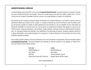 25
GARANTIE BUSHNELL IRONCLAD
Les produits fabriqués à partir d'avril 2017 sont couverts par la garantie Bushnell Ironclad. La garantie Ironclad est une garantie à vie totale,
qui couvre l'ensemble de la durée de vie du produit. Chacun de nos produits dispose d'une durée de vie définie, comprise entre 1 et 30 ans.
La durée de vie de ce produit est consultable à l'adresse ci-dessous ou sur la page spécifique à ce produit sur le site Bushnell.
Nous garantissons que ce produit est exempt de défauts de fabrication et de matériaux défectueux, et qu'il répond à toutes les normes de
performances définies pour la durée de vie de ce produit. Si ce produit ne fonctionne pas comme il le devrait en raison d'un défaut couvert
par cette garantie, le produit sera remplacé ou réparé gratuitement (à notre discrétion), et vous sera réexpédié sans frais. Cette garantie est
entièrement transférable et ne nécessite aucun reçu, carte de garantie ou enregistrement du produit. Cette garantie ne couvre aucun des
éléments suivants : composants électroniques ; piles et batteries ; dégâts esthétiques ; dommages causés par un défaut d'entretien du produit ;
perte ; vol ; dommages résultant d'une réparation, d'une modification ou d'un démontage non autorisé ; dommages, utilisation mauvaise et/
ou abusive intentionnelle ; usure normale du produit ou de ses composants. Si la date de fabrication ou tout autre numéro de série sont retirés
du produit, la garantie sera annulée.
Pour consulter la garantie complète ou trouver des informations sur les services de garantie à votre disposition, visitez notre siteWeb à l'adresse
www.bushnell.com/warranty. Vous pouvez également nous demander une copie de la garantie en nous appelant au 1-800-423-3537, 
ou en nous écrivant à l'une des adresses suivantes :
ÉTATS-UNIS	 CANADA	
Bushnell Holdings, Inc.	 Bushnell Holdings, Inc.
Attn.: Repairs	 Attn.: Repairs
9200 Cody	 140 Great Gulf Drive, Unit # B
Overland Park, Kansas 66214, États-Unis	 Vaughan, Ontario L4K 5W5, Canada
©2017 Bushnell Holdings, Inc.
 