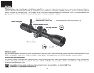 26
ESPAÑOL
Felicitaciones por elegir la mira telescópica de rifle AR Optics de Bushnell®
. Es un instrumento de precisión construido con los mejores materiales y ensamblado por
artesanos altamente capacitados para una vida útil sin problemas en las condiciones más exigentes. Este folleto lo ayudará a lograr un rendimiento óptimo al
explicar cómo usar sus diversas funciones y cómo cuidarlo. Lea las instrucciones cuidadosamente antes de montar y usar su mira. Las fotografías adjuntas son
guías para la nomenclatura y ubicación de las partes del visor que se mencionan a lo largo de este texto.
ENFOQUE DEL OCULAR
Esto ajusta el enfoque para que la retícula (puntos cruzados) parezca nítida para los ojos. Todos los visores de Bushnell están enfocados en la fábrica para visión
20/20 o corregida. Si la retícula parece nítida, no es necesario ningún ajuste. Si la retícula parece ser poco definida, ajústela de la siguiente manera.
DISEÑO DEL OCULAR DE ENFOQUE RÁPIDO
El ocular está diseñado para proporcionar un enfoque rápido y preciso. Simplemente mire un objeto distante durante varios segundos sin usar su mira. Luego,
cambie su visión rápidamente, observando a través de la mira en un fondo sencillo. Gire el ocular de enfoque rápido en sentido horario o antihorario hasta que
el patrón de retícula sea nítido y claro.
PRECAUCIÓN: NO MIRE NUNCA AL SOL CON LA MIRA TELESCÓPICA (O CUALQUIER OTRO INSTRUMENTO ÓPTICO).
PODRÍA DAÑAR SU VISIÓN PERMANENTEMENTE.
Ajuste lateral del paralaje
Ocular de enfoque rápido
Mil torretas de destino
Lentes FMC
Construcción de tubo de una pieza
Movimiento vertical hacia abajo
Palanca de cambio de potencia (PCP)* *Palancacortapreinstalada,palancalargaincluidaenlacaja
 
