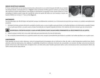 35
MODELOS CON RETÍCULAS ILUMINADAS
El“tercer mando”junto con las torretas de elevación y desviación es un control de ajuste de brillo (no un mando
de enfoque lateral), numerado del 0 al 11 (Figura 1). Para aumentar el brillo, ajuste el control a un número más
alto (opuesto al punto índice blanco). Para apagar la iluminación y al guardar la mira, ajuste el dial en “0”. Para
reemplazar la batería, quite la tapa de la perilla de control de ajuste del brillo con una moneda e inserte una
batería CR2032 con la marca“+”hacia arriba (Figura 2).
MANTENIMIENTO
Su mira telescópica de rifle AR Optics de Bushnell, aunque increíblemente resistente, es un instrumento de precisión que merece un cuidado razonablemente
prudente.
1.	Al limpiar las lentes, primero elimine la suciedad y el polvo secos, o use un cepillo suave para lentes. Las huellas dactilares y los lubricantes se pueden limpiar
con un paño para lentes o un paño suave y limpio, humedecido con líquido limpiador de lentes. Use cubiertas de lentes siempre que sea conveniente.
ADVERTENCIA: FROTAR EN EXCESO O USAR UN PAÑO ÁSPERO PUEDE CAUSAR DAÑOS PERMANENTES AL REVESTIMIENTO DE LAS LENTES.
2.	
Todas las piezas móviles de la mira están lubricadas permanentemente. No trate de lubricarlas.
3.	 
No se necesita mantenimiento en la superficie exterior de la mira, excepto ocasionalmente para limpiar la suciedad o las huellas dactilares con un paño suave.
ALMACENAMIENTO
Evite guardar la mira en sitios calurosos, como el compartimento de pasajeros de un vehículo en días de calor. La alta temperatura podría tener efecto
adversos sobre los lubricantes y los sellantes. Es preferible el baúl de un vehículo, el armario de una pistola o un armario. No deje nunca la mira done le
pueda entrar la luz solar directa bien al objetivo bien a la lente del ocular. Pueden generarse daños como consecuencia de la concentración (efecto de
vidrio ustorio) de los rayos del sol.
Fig. 2
Fig. 1
 