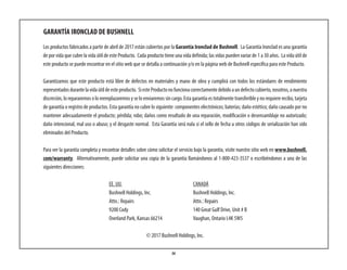 36
GARANTÍA IRONCLAD DE BUSHNELL
Los productos fabricados a partir de abril de 2017 están cubiertos por la Garantía Ironclad de Bushnell. La Garantía Ironclad es una garantía
de por vida que cubre la vida útil de este Producto. Cada producto tiene una vida definida; las vidas pueden variar de 1 a 30 años. La vida útil de
este producto se puede encontrar en el sitio web que se detalla a continuación y/o en la página web de Bushnell específica para este Producto.
Garantizamos que este producto está libre de defectos en materiales y mano de obra y cumplirá con todos los estándares de rendimiento
representadosdurantelavidaútildeesteproducto. SiesteProductonofuncionacorrectamentedebidoaundefectocubierto,nosotros,anuestra
discreción, lo repararemos o lo reemplazaremos y se lo enviaremos sin cargo. Esta garantía es totalmente transferible y no requiere recibo, tarjeta
de garantía o registro de productos. Esta garantía no cubre lo siguiente: componentes electrónicos; baterías; daño estético; daño causado por no
mantener adecuadamente el producto; pérdida; robo; daños como resultado de una reparación, modificación o desensamblaje no autorizado;
daño intencional, mal uso o abuso; y el desgaste normal. Esta Garantía será nula si el sello de fecha u otros códigos de serialización han sido
eliminados del Producto.
Para ver la garantía completa y encontrar detalles sobre cómo solicitar el servicio bajo la garantía, visite nuestro sitio web en www.bushnell.
com/warranty. Alternativamente, puede solicitar una copia de la garantía llamándonos al 1-800-423-3537 o escribiéndonos a una de las
siguientes direcciones:
EE. UU. 	 CANADÁ	
Bushnell Holdings, Inc. 	 Bushnell Holdings, Inc.
Attn.: Repairs	 Attn.: Repairs
9200 Cody	 140 Great Gulf Drive, Unit # B
Overland Park, Kansas 66214	 Vaughan, Ontario L4K 5W5
© 2017 Bushnell Holdings, Inc.
 