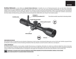 37
DEUTSCH
Herzlichen Glückwunsch, zu Ihrer Wahl eines Bushnell®
AR Optics-Zielfernrohrs. Es handelt sich um ein Präzisionsinstrument, das aus den besten Materialien
hergestellt und von hoch qualifizierten Mitarbeitern gefertigt wurde, damit es auch unter den anspruchsvollsten Bedingungen ein Leben lang einwandfrei
arbeitet. Dieses Handbuch hilft Ihnen dabei, das Optimum an Leistung aus Ihrem Instrument herauszuholen, indem es die Anwendung der verschiedenen
Funktionen des Instruments sowie dessen Pflege erläutert. Lesen Sie diese Anleitung aufmerksam durch, bevor Sie Ihr Zielfernrohr montieren und benutzen.
Die Fotos erklären die Bezeichnung und Position der einzelnen Bauteile des Zielfernrohrs, die in diesem Text erwähnt werden.
FOKUSSIEREN DES OKULARS
Hier wird der Fokus so eingestellt, dass das Absehen (Fadenkreuz) scharf erscheint. Alle Bushnell-Zielfernrohre sind auf 20/20 oder Sehhilfe eingestellt. Wenn
das Absehen scharf erscheint, ist keine Einstellung erforderlich. Wenn das Absehen unscharf erscheint, stellen Sie es wie folgt ein.
SCHNELLFOKUSOKULAR
Das Okular wurde entwickelt, um eine präzise, ​​
schnelle Fokussierung zu ermöglichen. Betrachten Sie einfach ein entferntes Objekt für mehrere Sekunden,
ohne Ihr Zielfernrohr zu benutzen. Wenden Sie den Blick dann rasch auf eine andere Stelle, wobei Sie durch das Zielfernrohr auf einen einfarbigen Hintergrund
schauen. Drehen Sie das Schnellfokusokular im Uhrzeigersinn oder gegen den Uhrzeigersinn, bis die Umrisse des Absehens scharf und klar sind.
WARNUNG: SCHAUEN SIE MIT DEM ZIELFERNROHR (ODER EINEM ANDEREN OPTISCHEN INSTRUMENT) NIEMALS IN DIE SONNE.
DIES KANN DAUERHAFTE AUGENSCHÄDEN VERURSACHEN.
Seitlicher Parallaxenausgleich
Schnellfokusokular
Mil-Verstellknöpfe
FMC-Linsen
Einteilige Röhrenkonstruktion
Umklappbarer
Vergrößerungs-Einstellhebel (PCL) * *KurzerHebelvorinstalliert,langerHebelimLieferumfangenthalten
 