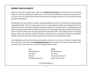 47
BUSHNELL IRONCLAD-GARANTIE
Produkte, die ab April 2017 hergestellt wurden, fallen unter die Bushnell Ironclad-Garantie. Die Ironclad-Garantie ist eine lebenslange
Garantie, die sich über die Lebensdauer dieses Produkts erstreckt. Jedes Produkt hat eine definierte Lebensdauer; die Lebensdauer kann von 1
bis 30 Jahren reichen. Die Lebensdauer dieses Produkts finden Sie auf der unten angegebenen Website und / oder auf der für dieses Produkt
spezifischen Bushnell-Webseite.
Wir gewährleisten, dass dieses Produkt frei von Material- und Verarbeitungsfehlern ist und alle für die Lebensdauer dieses Produkts geltenden
Leistungsstandards erfüllt. Wenn dieses Produkt aufgrund eines von der Garantie abgedeckten Defektes nicht ordnungsgemäß funktioniert,
reparieren oder ersetzen wir es nach unserem Dafürhalten und senden es kostenlos an Sie zurück. Diese Garantie ist vollständig übertragbar und
machtkeineQuittung,GarantiekarteoderProduktregistrierungerforderlich.DieseGarantiegiltnichtfürFolgendes:elektronischeKomponenten,
Batterien, kosmetischer Schäden, durch nicht ordnungsgemäße Wartung entstandene Schäden, Verlust, Diebstahl, Schäden durch unbefugte
Reparatur, Änderung oder Demontage, vorsätzliche Beschädigung, missbräuchliche oder unsachgemäße Verwendung und gewöhnlicher
Verschleiß. Diese Garantie erlischt, wenn der Datumsstempel oder andere Seriennummern vom Produkt entfernt wurden.
Um die vollständige Garantie einzusehen und Informationen darüber zu erhalten, wie Sie einen Service im Rahmen der Garantie anfordern
können, besuchen Sie unsere Website unter www.bushnell.com/warranty. Alternativ können Sie eine Kopie der Garantie anfordern, indem
Sie uns unter 1-800-423-3537 anrufen oder uns unter einer der folgenden Adressen schreiben:
U.S.A.	 KANADA	
Bushnell Holdings, Inc.	 Bushnell Holdings, Inc.
Attn.: Repairs	 Attn.: Repairs
9200 Cody	 140 Great Gulf Drive, Unit # B
Overland Park, Kansas 66214 	 Vaughan, Ontario L4K 5W5
© 2017 Bushnell Holdings, Inc.
 