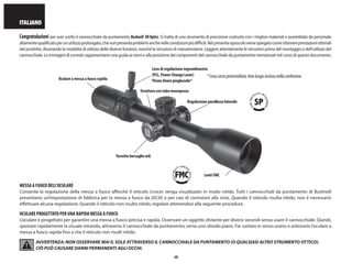 48
ITALIANO
Congratulazioni per aver scelto il cannocchiale da puntamento Bushnell®
AROptics. Si tratta di uno strumento di precisione costruito con i migliori materiali e assemblato da personale
altamentequalificatoperunutilizzoprolungato,chenonpresentaproblemianchenellecondizionipiùdifficili.Nelpresenteopuscolovienespiegatocomeottenereprestazioniottimali
dal prodotto, illustrando le modalità di utilizzo delle diverse funzioni, nonché le istruzioni di manutenzione. Leggere attentamente le istruzioni prima del montaggio e dell’utilizzo del
cannocchiale. Le immagini di corredo rappresentano una guida ai nomi e alla posizione dei componenti del cannocchiale da puntamento menzionati nel corso di questo documento.
MESSA A FUOCO DELL’OCULARE
Consente la regolazione della messa a fuoco affinché il reticolo (croce) venga visualizzato in modo nitido. Tutti i cannocchiali da puntamento di Bushnell
presentano un’impostazione di fabbrica per la messa a fuoco da 20/20 o per casi di correzioni alla vista. Quando il reticolo risulta nitido, non è necessario
effettuare alcuna regolazione. Quando il reticolo non risulta nitido, regolare attenendosi alla seguente procedura.
OCULARE PROGETTATO PER UNA RAPIDA MESSA A FUOCO
L’oculare è progettato per garantire una messa a fuoco precisa e rapida. Osservare un oggetto distante per diversi secondi senza usare il cannocchiale. Quindi,
spostare rapidamente la visuale mirando, attraverso il cannocchiale da puntamento, verso uno sfondo piano. Far ruotare in senso orario o antiorario l’oculare a
messa a fuoco rapida fino a che il reticolo non risulti nitido.
AVVERTENZA: NON OSSERVARE MAI IL SOLE ATTRAVERSO IL CANNOCCHIALE DA PUNTAMENTO (O QUALSIASI ALTRO STRUMENTO OTTICO).
CIÒ PUÒ CAUSARE DANNI PERMANENTI AGLI OCCHI.
Regolazione parallasse laterale
Oculare a messa a fuoco rapida
Torrette bersaglio mil.
Lenti FMC
Struttura con tubo monopezzo
Leva di regolazione ingrandimento
(PCL, Power Change Lever)
Throw Down pieghevole*
*Levacortapreinstallata,levalungainclusanellaconfezione
 