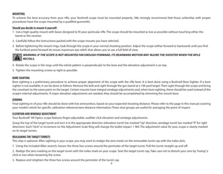 5
MOUNTING
To achieve the best accuracy from your rifle, your Bushnell scope must be mounted properly. (We strongly recommend that those unfamiliar with proper
procedures have the scope mounted by a qualified gunsmith).
Should you decide to mount it yourself:
1. Use a high-quality mount with bases designed to fit your particular rifle. The scope should be mounted as low as possible without touching either the
barrel or the receiver.
2. Carefully follow the instructions packed with the scope mounts you have selected.
3. Before tightening the mount rings, look through the scope in your normal shooting position. Adjust the scope (either forward or backward) until you find
the furthest point forward (to insure maximum eye relief) that allows you to see a full field of view.
WARNING: IF THE SCOPE IS NOT MOUNTED FAR ENOUGH FORWARD, ITS REARWARD MOTION MAY INJURE THE SHOOTER WHEN THE RIFLE
RECOILS.
4. Rotate the scope in the rings until the reticle pattern is perpendicular to the bore and the elevation adjustment is on top.
5. Tighten the mounting screws as tight as possible.
BORE SIGHTING
Bore sighting is a preliminary procedure to achieve proper alignment of the scope with the rifle bore. It is best done using a Bushnell Bore Sighter. If a bore
sighter is not available, it can be done as follows: Remove the bolt and sight through the gun barrel at a 100 yard target.Then sight through the scope and bring
the crosshairs to the same point on the target. Certain mounts have integral windage adjustments and, when bore sighting, these should be used instead of the
scope’s internal adjustments. If major elevation adjustments are needed, they should be accomplished by shimming the mount base.
ZEROING
Final sighting-in of your rifle should be done with live ammunition, based on your expected shooting distance. Please refer to the page in this manual covering
your model’s reticle for specific calibration reference/zero distance information.Three-shot groups are useful for averaging the point of impact.
ELEVATION ANDWINDAGE ADJUSTMENT
Your Bushnell®
AR Optics scope features finger-adjustable, audible-click elevation and windage adjustments.
Grasp the top of the target turret and turn it in the appropriate direction (elevation turret has marked“Up”direction, windage turret has marked“R”for right
direction). Each“click”or increment on the Adjustment Scale Ring will change the bullet impact .1 Mil. The adjustment value for your scope is clearly marked
on its target turrets.
REALIGNINGTHETARGETTURRETS
This step is optional. After sighting in your scope, you may want to realign the zero marks on the removable turret cap with the index dots.
1. Using the included Allen wrench, loosen the three hex screws around the perimeter of the target turret. Pull the turret straight up and off.
2. Realign the zero marking on the target turret with the index mark on your scope. Seat the target turret cap. Take care not to disturb your zero by“losing”a
click or two when loosening the screw.
3. Replace and retighten the three hex screws around the perimeter of the turret cap.
 