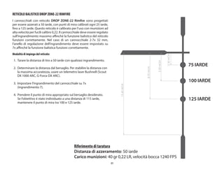 51
RETICOLO BALISTICO DROP ZONE-22 RIMFIRE
I cannocchiali con reticolo DROP ZONE-22 Rimfire sono progettati
per essere azzerati a 50 iarde, con punti di mira calibrati ogni 25 iarde,
fino a 125 iarde. Questo reticolo è calibrato per l’uso con munizioni ad
alta velocità per fucili calibro 0,22. Il cannocchiale deve essere regolato
sull’ingrandimento massimo affinché la funzione balistica del reticolo
funzioni correttamente. Nel caso di un cannocchiale 2-7x 32 mm,
l’anello di regolazione dell’ingrandimento deve essere impostato su
7x affinché la funzione balistica funzioni correttamente.
Modalità di impiego del reticolo:
1. Tarare la distanza di tiro a 50 iarde con qualsiasi ingrandimento.
2. Determinare la distanza dal bersaglio. Per stabilire la distanza con
la massima accuratezza, usare un telemetro laser Bushnell (Scout
DX 1000 ARC, G-Force DX ARC).
3. Impostare l’ingrandimento del cannocchiale su 7x
(ingrandimento 7).
4. Prendere il punto di mira appropriato sul bersaglio desiderato.
Se l’obiettivo è stato individuato a una distanza di 115 iarde,
mantenere il punto di mira tra 100 e 125 iarde.
75 IARDE
100 IARDE
125 IARDE
75 IARDE
100 IARDE
125 IARDE
2.30
MOA
5.30
MOA
8.70
MOA
15.40
MOA
Riferimento di taratura
Distanza di azzeramento: 50 iarde
Carico munizioni: 40 gr 0,22 LR, velocità bocca 1240 FPS
 