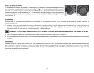 57
MODELLI CON RETICOLI ILLUMINATI
La “terza manopola” insieme alle torrette di alzo e deriva è un comando di regolazione della luminosità (non
una manopola di messa a fuoco laterale), numerato da 0 a 11 (Fig. 1). Per aumentare la luminosità, impostare il
comando su un numero maggiore (opposto al punto dell’indice bianco). Per spegnere l’illuminazione e quindi
riporre il cannocchiale, portare la manopola su“0”. Per sostituire la batteria, rimuovere il tappo dalla manopola
di regolazione della luminosità servendosi di una moneta e inserire una batteria CR2032 con il segno“+”rivolto
verso l’alto (Fig. 2).
MANUTENZIONE
Il cannocchiale da puntamento Bushnell AR Optics, nonostante sia particolarmente robusto, è uno strumento di precisione che richiede procedure di
manutenzione attenta.
1.	
Per pulire le lenti occorre innanzitutto rimuovere polvere e detriti soffiandoci sopra o usando una spazzola morbida per lenti. Le impronte delle dita ed
eventuali tracce di lubrificanti possono essere rimosse con un fazzoletto per la pulizia delle lenti oppure con un panno morbido e pulito, inumidito con
detergente liquido per lenti. Utilizzare i coprilente quando lo si ritiene opportuno.
AVVERTENZA: LO SFREGAMENTO NON NECESSARIO O L’USO DI UN PANNO RUVIDO PUÒ PROVOCARE DANNI PERMANENTI AL RIVESTIMENTO DELLE LENTI.
2.	
Tutti i componenti rimovibili del sistema di mira sono lubrificati in modo permanente. Non cercare di lubrificarli.
3.	La superficie esterna del cannocchiale non necessita di manutenzione, tranne l’occasionale pulizia con un panno morbido per eliminare impurità e impronte
delle dita.
CONSERVAZIONE
Evitare di conservare il cannocchiale in luoghi caldi, quali ad esempio il cruscotto dell’auto in giornate particolarmente calde. Le temperature elevate possono
avere ripercussioni negative su lubrificanti e isolanti. È preferibile riporre il prodotto nel bagagliaio del veicolo, in una fuciliera o in un armadio. Evitare di lasciare
il cannocchiale in luoghi che consentano la penetrazione diretta dei raggi solari nell’obiettivo o nella lente dell’oculare. La concentrazione dei raggi solari può
comportare danni (effetto specchio ustorio).
Fig. 2
Fig. 1
 