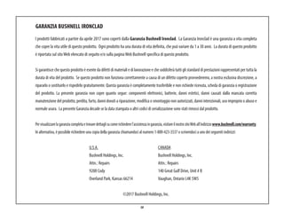 58
GARANZIA BUSHNELL IRONCLAD
I prodotti fabbricati a partire da aprile 2017 sono coperti dalla Garanzia Bushnell Ironclad. La Garanzia Ironclad è una garanzia a vita completa
che copre la vita utile di questo prodotto. Ogni prodotto ha una durata di vita definita, che può variare da 1 a 30 anni. La durata di questo prodotto
è riportata sul sitoWeb elencato di seguito e/o sulla paginaWeb Bushnell specifica di questo prodotto.
Si garantisce che questo prodotto è esente da difetti di materiali e di lavorazione e che soddisferà tutti gli standard di prestazioni rappresentati per tutta la
durata di vita del prodotto. Se questo prodotto non funziona correttamente a causa di un difetto coperto provvederemo, a nostra esclusiva discrezione, a
ripararlo o sostituirlo e rispedirlo gratuitamente. Questa garanzia è completamente trasferibile e non richiede ricevuta, scheda di garanzia o registrazione
del prodotto. La presente garanzia non copre quanto segue: componenti elettronici, batterie, danni estetici, danni causati dalla mancata corretta
manutenzione del prodotto, perdita, furto, danni dovuti a riparazione, modifica o smontaggio non autorizzati, danni intenzionali, uso improprio o abuso e
normale usura. La presente Garanzia decade se la data stampata o altri codici di serializzazione sono stati rimossi dal prodotto.
Pervisualizzarelagaranziacompletaetrovaredettaglisucomerichiederel'assistenzaingaranzia,visitareilnostrositoWeball'indirizzowww.bushnell.com/warranty.
In alternativa, è possibile richiedere una copia della garanzia chiamandoci al numero 1-800-423-3537 o scrivendoci a uno dei seguenti indirizzi:
U.S.A.	 CANADA	
Bushnell Holdings, Inc.	 Bushnell Holdings, Inc.
Attn.: Repairs	 Attn.: Repairs
9200 Cody	 140 Great Gulf Drive, Unit # B
Overland Park, Kansas 66214	 Vaughan, Ontario L4K 5W5
©2017 Bushnell Holdings, Inc.
 