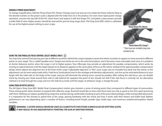 6
VARIABLE POWER ADJUSTMENTS
To change magnification, fold the Throw Down PCL (Power Change Lever) out and use it to rotate the Power Selector Ring so
the desired number on the power scale is aligned with the Index Dot (3x in the photos). For even more rapid power change
operation, unscrew the top half of the PCL (short lever) and replace it with the longer PCL (included). Lower powers provide
a wider field of view. Higher powers should be reserved for precise long-range shots. The Drop Zone BDC reticle is calibrated
for use at the highest power setting on your scope.
USINGTHE SIDE PARALLAX FOCUS CONTROL (SELECT MODELS ONLY)
You may have noticed that placing your eye at different positions behind the scope’s eyepiece causes the reticle crosshairs to appear to move around to different
points on your target. This is called“parallax error”(target and reticle are not in the same focal plane), and it becomes more noticeable (and more of a problem)
at shorter distances and/or when the scope is set to higher powers. Your riflescope may provide an adjustment for parallax compensation, which works by
moving an optical element until the target (based on its distance) appears in the same plane of focus as the reticle. Instead of the typical parallax compensation
design which adjusts the objective lens at the front of the scope (“adjustable objective”or“AO”), your scope uses an movable lens back near the reticle, so the
adjustment can be more easily made with a“side focus”knob placed next to the windage and elevation adjustments. Just line up the estimated distance to your
target with the index dot on the body of the scope, and you will eliminate the aiming errors caused by parallax. After setting the side focus, you can double
check by moving your head around from side to side behind the eyepiece-the point of aim should not shift if the side focus is correctly set. An alternative
method is to look through the scope and turn the Side focus knob until the target, at whatever range, is sharply focused.
USINGYOUR AR OPTICS RETICLE
The AR Optics Drop Zone BDC (Bullet Drop Compensation) reticles give shooters a series of aiming points that correspond to different types of ammunition.
These aiming points allow shooters to expand their effective range. Bushnell would like to stress that these tools are only as good as the time spent practicing
with them. Nothing can replace quality firing range time and becoming comfortable shooting at each of the prescribed yardages, while noting bullet placement.
It is imperative for the shooter to spend time at the range, gaining familiarity with the reticle and how it works with their firearm and bullet load. Ballistic
performance can vary depending upon a number of factors, including barrel length, powder type, bullet type, and numerous weather/atmosphere related
variables.
WARNING: A SCOPE SHOULD NEVER BE USED AS A SUBSTITUTE FOR EITHER A BINOCULAR OR SPOTTING SCOPE.
IT MAY RESULT IN YOU INADVERTENTLY POINTING THE GUN AT ANOTHER PERSON.
Throw Down PCL (Short)
Throw Down PCL (Long*)
*ShortLeverpre-installed,LongLever
includedinbox
 
