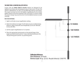 7
THE DROP ZONE-22 RIMFIRE BALLISTIC RETICLE
Scopes with the DROP ZONE-22 Rimfire Reticle are designed to be
sighted-in at 50 yds, with aiming points every 25 yds, out to 125 yds. This
reticle is calibrated for use with .22 Long Rifle high velocity ammunition.
The scope must also be set to the highest magnification for the reticle’s
ballistic feature to function properly. In the case of the 2-7x 32mm model,
the power change ring must be set at 7x for the ballistic function to work
correctly.
HowTo Use the Reticle:
1. Sight in at 50 yds on any magnification setting.
2. Determine distance to target. For the best accuracy in determining
distance, utilize a Bushnell Laser Rangefinder (Scout DX 1000 ARC,
G-Force DX ARC).
3. Set the scope’s magnification to 7x (7 power).
4. Place the appropriate aiming point on the desired target. If the
target was determined to be at 115 yds, hold directly between the
100 yd aiming point and the 125 yd aiming point.
75 YARDS
100 YARDS
125 YARDS
75 YARDS
100 YARDS
125 YARDS
2.30
MOA
5.30
MOA
8.70
MOA
15.40
MOA
Calibration Reference
Zero Distance: 50 Yards
Ammo Load: 40 gr .22 LR, Muzzle Velocity 1240 FPS
 