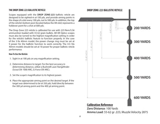 8
THE DROP ZONE-223 BALLISTIC RETICLE
Scopes equipped with the DROP ZONE-223 ballistic reticle are
designed to be sighted-in at 100 yds, and provide aiming points in
the shape of a dot every 100 yds, out to 500 yds. In addition, the top
of the reticle’s bottom post (located below the 4th dot) represents a
holdover point for a shot at 600 yds.
The Drop Zone 223 reticle is calibrated for use with 223 Rem/5.56
ammunition loaded with 55-62 grain bullets. All AR Optics scopes
must also be turned to the highest magnification setting in order
for the reticle’s ballistic feature to function properly. In the case
of the 3-9x 40mm model, the power change ring must be set at
9 power for the ballistic function to work correctly. The 4.5-18x
40mm models should be set at 18 power for proper ballistic reticle
performance.
HowTo Use the Reticle:
1. Sight in at 100 yds on any magnification setting.
2. Determine distance to target. For the best accuracy in
determining distance, utilize a Bushnell Laser Rangefinder
(Scout DX 1000 ARC, G-Force DX ARC).
3. Set the scope’s magnification to its highest power.
4. Place the appropriate aiming point on the desired target. If the
target was determined to be at 350 yds, hold directly between
the 300 yd aiming point and the 400 yd aiming point.
1.70
MOA
7.60
MOA
11.40
MOA
15.40
MOA
4.40
MOA
Calibration Reference
Zero Distance: 100 Yards
Ammo Load: 55-62 gr .223, Muzzle Velocity 2875
DROP ZONE-223 BALLISTIC RETICLE
200 YARDS
300 YARDS
400 YARDS
500 YARDS
600 YARDS
 