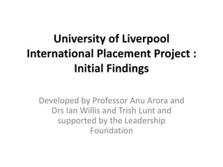 University of Liverpool
International Placement Project :
         Initial Findings

  Developed by Professor Anu Arora and
     Drs Ian Willis and Trish Lunt and
      supported by the Leadership
               Foundation
 