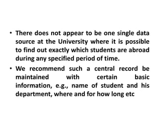 • There does not appear to be one single data
  source at the University where it is possible
  to find out exactly which students are abroad
  during any specified period of time.
• We recommend such a central record be
  maintained        with      certain      basic
  information, e.g., name of student and his
  department, where and for how long etc
 