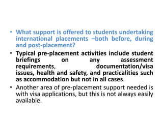 • What support is offered to students undertaking
  international placements –both before, during
  and post-placement?
• Typical pre-placement activities include student
  briefings        on         any          assessment
  requirements,                  documentation/visa
  issues, health and safety, and practicalities such
  as accommodation but not in all cases.
• Another area of pre-placement support needed is
  with visa applications, but this is not always easily
  available.
 
