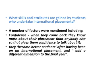 • What skills and attributes are gained by students
  who undertake international placements?

• A number of factors were mentioned including:
• Confidence - when they come back they know
  more about their placement than anybody else
  so that gives them confidence to talk about it;
• they ‘become better students’ after having been
  on an international placement, and ‘ add a
  different dimension to the final year’.
 