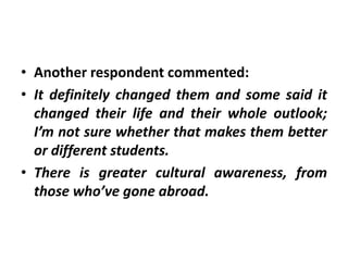 • Another respondent commented:
• It definitely changed them and some said it
  changed their life and their whole outlook;
  I’m not sure whether that makes them better
  or different students.
• There is greater cultural awareness, from
  those who’ve gone abroad.
 
