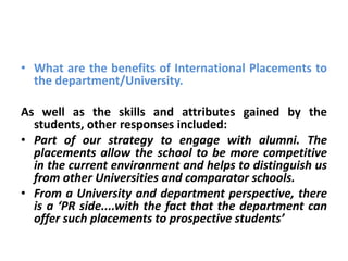 • What are the benefits of International Placements to
  the department/University.

As well as the skills and attributes gained by the
  students, other responses included:
• Part of our strategy to engage with alumni. The
  placements allow the school to be more competitive
  in the current environment and helps to distinguish us
  from other Universities and comparator schools.
• From a University and department perspective, there
  is a ‘PR side....with the fact that the department can
  offer such placements to prospective students’
 