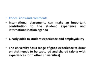 • Conclusions and comment:
• International placements can make an important
  contribution to the student experience and
  internationalisation agenda

• Clearly adds to student experience and employability

• The university has a range of good experience to draw
  on that needs to be captured and shared (along with
  experiences form other universities)
 