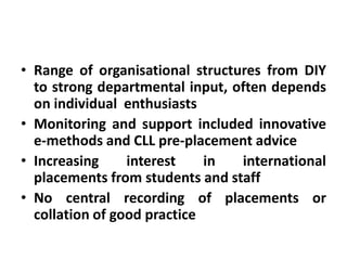• Range of organisational structures from DIY
  to strong departmental input, often depends
  on individual enthusiasts
• Monitoring and support included innovative
  e-methods and CLL pre-placement advice
• Increasing     interest    in  international
  placements from students and staff
• No central recording of placements or
  collation of good practice
 