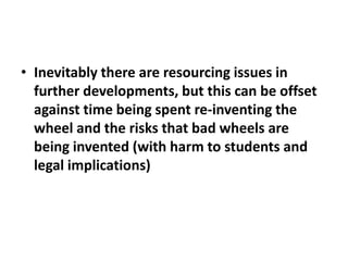 • Inevitably there are resourcing issues in
  further developments, but this can be offset
  against time being spent re-inventing the
  wheel and the risks that bad wheels are
  being invented (with harm to students and
  legal implications)
 