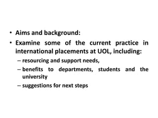 • Aims and background:
• Examine some of the current practice in
  international placements at UOL, including:
  – resourcing and support needs,
  – benefits to departments, students and the
    university
  – suggestions for next steps
 