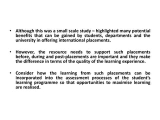 • Although this was a small scale study – highlighted many potential
  benefits that can be gained by students, departments and the
  university in offering international placements.

• However, the resource needs to support such placements
  before, during and post-placements are important and they make
  the difference in terms of the quality of the learning experience.

• Consider how the learning from such placements can be
  incorporated into the assessment processes of the student’s
  learning programme so that opportunities to maximise learning
  are realised.
 