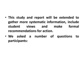 • This study and report will be extended to
  gather more systematic information, include
  student     views  and      make     formal
  recommendations for action.
• We asked a number of questions to
  participants:
 