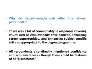 • Why do departments/schools offer international
  placements?

• There was a lot of commonality in responses covering
  issues such as employability development, enhancing
  career opportunities, and enhancing subject specific
  skills as appropriate to the degree programme.

• All respondents also directly mentioned confidence
  and self- awareness - though these could be features
  of all ‘placements.’
 