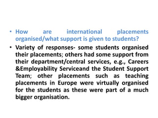 • How        are     international     placements
  organised/what support is given to students?
• Variety of responses- some students organised
  their placements; others had some support from
  their department/central services, e.g., Careers
  &Employability Serviceand the Student Support
  Team; other placements such as teaching
  placements in Europe were virtually organised
  for the students as these were part of a much
  bigger organisation.
 