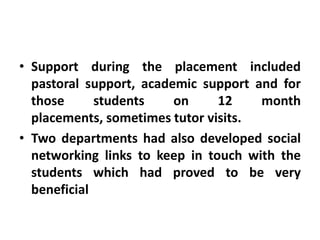 • Support during the placement included
  pastoral support, academic support and for
  those      students    on     12    month
  placements, sometimes tutor visits.
• Two departments had also developed social
  networking links to keep in touch with the
  students which had proved to be very
  beneficial
 